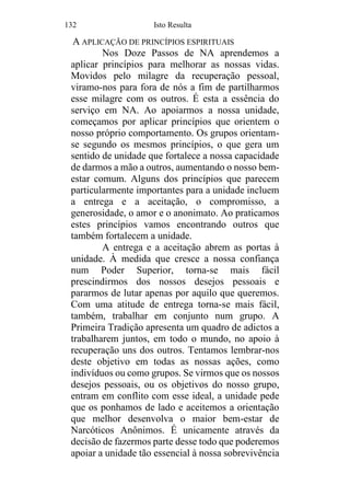 132 Isto Resulta
A APLICAÇÃO DE PRINCÍPIOS ESPIRITUAIS
Nos Doze Passos de NA aprendemos a
aplicar princípios para melhorar as nossas vidas.
Movidos pelo milagre da recuperação pessoal,
viramo-nos para fora de nós a fim de partilharmos
esse milagre com os outros. É esta a essência do
serviço em NA. Ao apoiarmos a nossa unidade,
começamos por aplicar princípios que orientem o
nosso próprio comportamento. Os grupos orientam-
se segundo os mesmos princípios, o que gera um
sentido de unidade que fortalece a nossa capacidade
de darmos a mão a outros, aumentando o nosso bem-
estar comum. Alguns dos princípios que parecem
particularmente importantes para a unidade incluem
a entrega e a aceitação, o compromisso, a
generosidade, o amor e o anonimato. Ao praticamos
estes princípios vamos encontrando outros que
também fortalecem a unidade.
A entrega e a aceitação abrem as portas à
unidade. À medida que cresce a nossa confiança
num Poder Superior, torna-se mais fácil
prescindirmos dos nossos desejos pessoais e
pararmos de lutar apenas por aquilo que queremos.
Com uma atitude de entrega torna-se mais fácil,
também, trabalhar em conjunto num grupo. A
Primeira Tradição apresenta um quadro de adictos a
trabalharem juntos, em todo o mundo, no apoio à
recuperação uns dos outros. Tentamos lembrar-nos
deste objetivo em todas as nossas ações, como
indivíduos ou como grupos. Se virmos que os nossos
desejos pessoais, ou os objetivos do nosso grupo,
entram em conflito com esse ideal, a unidade pede
que os ponhamos de lado e aceitemos a orientação
que melhor desenvolva o maior bem-estar de
Narcóticos Anônimos. É unicamente através da
decisão de fazermos parte desse todo que poderemos
apoiar a unidade tão essencial à nossa sobrevivência
 
