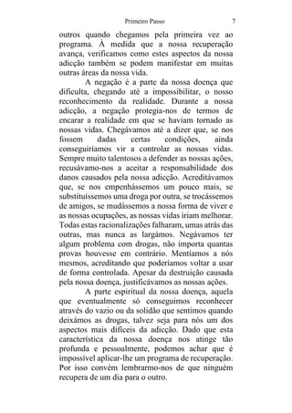 Primeiro Passo 7
outros quando chegamos pela primeira vez ao
programa. À medida que a nossa recuperação
avança, verificamos como estes aspectos da nossa
adicção também se podem manifestar em muitas
outras áreas da nossa vida.
A negação é a parte da nossa doença que
dificulta, chegando até a impossibilitar, o nosso
reconhecimento da realidade. Durante a nossa
adicção, a negação protegia-nos de termos de
encarar a realidade em que se haviam tornado as
nossas vidas. Chegávamos até a dizer que, se nos
fossem dadas certas condições, ainda
conseguiríamos vir a controlar as nossas vidas.
Sempre muito talentosos a defender as nossas ações,
recusávamo-nos a aceitar a responsabilidade dos
danos causados pela nossa adicção. Acreditávamos
que, se nos empenhássemos um pouco mais, se
substituíssemos uma droga por outra, se trocássemos
de amigos, se mudássemos a nossa forma de viver e
as nossas ocupações, as nossas vidas iriam melhorar.
Todas estas racionalizações falharam, umas atrás das
outras, mas nunca as largámos. Negávamos ter
algum problema com drogas, não importa quantas
provas houvesse em contrário. Mentíamos a nós
mesmos, acreditando que poderíamos voltar a usar
de forma controlada. Apesar da destruição causada
pela nossa doença, justificávamos as nossas ações.
A parte espiritual da nossa doença, aquela
que eventualmente só conseguimos reconhecer
através do vazio ou da solidão que sentimos quando
deixámos as drogas, talvez seja para nós um dos
aspectos mais difíceis da adicção. Dado que esta
característica da nossa doença nos atinge tão
profunda e pessoalmente, podemos achar que é
impossível aplicar-lhe um programa de recuperação.
Por isso convém lembrarmo-nos de que ninguém
recupera de um dia para o outro.
 