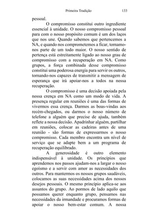 Primeira Tradição 133
pessoal.
O compromisso constitui outro ingrediente
essencial à unidade. O nosso compromisso pessoal
para com o nosso propósito comum é um dos laços
que nos une. Quando sabemos que pertencemos a
NA, e quando nos comprometemos a ficar, tornamo-
nos parte de um todo maior. O nosso sentido de
pertença está estreitamente ligado ao nosso grau de
compromisso com a recuperação em NA. Como
grupos, a força combinada desse compromisso
constitui uma poderosa energia para servir os outros,
tornando-nos capazes de transmitir a mensagem de
esperança que irá apoiar-nos a todos na nossa
recuperação.
O compromisso é uma decisão apoiada pela
nossa crença em NA como um modo de vida. A
presença regular em reuniões é uma das formas de
vivermos essa crença. Darmos as boas-vindas aos
recém-chegados, ou darmos o nosso número de
telefone a alguém que precise de ajuda, também
reflete a nossa decisão. Apadrinhar alguém, partilhar
em reuniões, colocar as cadeiras antes de uma
reunião - são formas de expressarmos o nosso
compromisso. Cada membro encontra um nível de
serviço que se adapte bem a um programa de
recuperação equilibrado.
A generosidade é outro elemento
indispensável à unidade. Os princípios que
aprendemos nos passos ajudam-nos a largar o nosso
egoísmo e a servir com amor as necessidades dos
outros. Para mantermos os nossos grupos saudáveis,
colocamos as suas necessidades acima dos nossos
desejos pessoais. O mesmo princípio aplica-se aos
assuntos do grupo. Ao pormos de lado aquilo que
possamos querer enquanto grupo, pensamos nas
necessidades da irmandade e procuramos formas de
apoiar o nosso bem-estar comum. A nossa
 