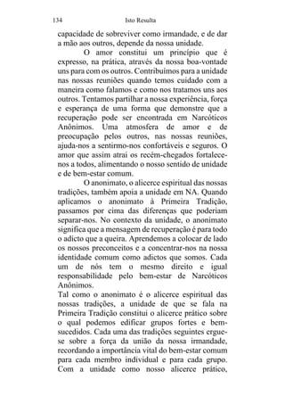 134 Isto Resulta
capacidade de sobreviver como irmandade, e de dar
a mão aos outros, depende da nossa unidade.
O amor constitui um princípio que é
expresso, na prática, através da nossa boa-vontade
uns para com os outros. Contribuímos para a unidade
nas nossas reuniões quando temos cuidado com a
maneira como falamos e como nos tratamos uns aos
outros. Tentamos partilhar a nossa experiência, força
e esperança de uma forma que demonstre que a
recuperação pode ser encontrada em Narcóticos
Anônimos. Uma atmosfera de amor e de
preocupação pelos outros, nas nossas reuniões,
ajuda-nos a sentirmo-nos confortáveis e seguros. O
amor que assim atrai os recém-chegados fortalece-
nos a todos, alimentando o nosso sentido de unidade
e de bem-estar comum.
O anonimato, o alicerce espiritual das nossas
tradições, também apoia a unidade em NA. Quando
aplicamos o anonimato à Primeira Tradição,
passamos por cima das diferenças que poderiam
separar-nos. No contexto da unidade, o anonimato
significa que a mensagem de recuperação é para todo
o adicto que a queira. Aprendemos a colocar de lado
os nossos preconceitos e a concentrar-nos na nossa
identidade comum como adictos que somos. Cada
um de nós tem o mesmo direito e igual
responsabilidade pelo bem-estar de Narcóticos
Anônimos.
Tal como o anonimato é o alicerce espiritual das
nossas tradições, a unidade de que se fala na
Primeira Tradição constitui o alicerce prático sobre
o qual podemos edificar grupos fortes e bem-
sucedidos. Cada uma das tradições seguintes ergue-
se sobre a força da união da nossa irmandade,
recordando a importância vital do bem-estar comum
para cada membro individual e para cada grupo.
Com a unidade como nosso alicerce prático,
 