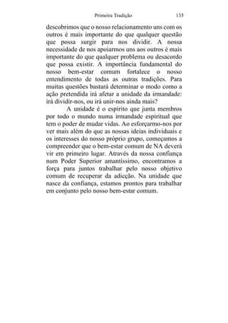 Primeira Tradição 135
descobrimos que o nosso relacionamento uns com os
outros é mais importante do que qualquer questão
que possa surgir para nos dividir. A nossa
necessidade de nos apoiarmos uns aos outros é mais
importante do que qualquer problema ou desacordo
que possa existir. A importância fundamental do
nosso bem-estar comum fortalece o nosso
entendimento de todas as outras tradições. Para
muitas questões bastará determinar o modo como a
ação pretendida irá afetar a unidade da irmandade:
irá dividir-nos, ou irá unir-nos ainda mais?
A unidade é o espírito que junta membros
por todo o mundo numa irmandade espiritual que
tem o poder de mudar vidas. Ao esforçarmo-nos por
ver mais além do que as nossas ideias individuais e
os interesses do nosso próprio grupo, começamos a
compreender que o bem-estar comum de NA deverá
vir em primeiro lugar. Através da nossa confiança
num Poder Superior amantíssimo, encontramos a
força para juntos trabalhar pelo nosso objetivo
comum de recuperar da adicção. Na unidade que
nasce da confiança, estamos prontos para trabalhar
em conjunto pelo nosso bem-estar comum.
 