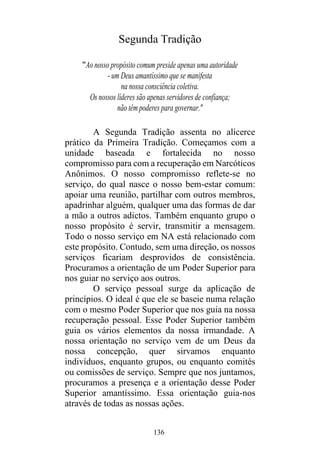 136
Segunda Tradição
"Ao nosso propósito comum preside apenas uma autoridade
- um Deus amantíssimo que se manifesta
na nossa consciência coletiva.
Os nossos líderes são apenas servidores de confiança;
não têm poderes para governar."
A Segunda Tradição assenta no alicerce
prático da Primeira Tradição. Começamos com a
unidade baseada e fortalecida no nosso
compromisso para com a recuperação em Narcóticos
Anônimos. O nosso compromisso reflete-se no
serviço, do qual nasce o nosso bem-estar comum:
apoiar uma reunião, partilhar com outros membros,
apadrinhar alguém, qualquer uma das formas de dar
a mão a outros adictos. Também enquanto grupo o
nosso propósito é servir, transmitir a mensagem.
Todo o nosso serviço em NA está relacionado com
este propósito. Contudo, sem uma direção, os nossos
serviços ficariam desprovidos de consistência.
Procuramos a orientação de um Poder Superior para
nos guiar no serviço aos outros.
O serviço pessoal surge da aplicação de
princípios. O ideal é que ele se baseie numa relação
com o mesmo Poder Superior que nos guia na nossa
recuperação pessoal. Esse Poder Superior também
guia os vários elementos da nossa irmandade. A
nossa orientação no serviço vem de um Deus da
nossa concepção, quer sirvamos enquanto
indivíduos, enquanto grupos, ou enquanto comités
ou comissões de serviço. Sempre que nos juntamos,
procuramos a presença e a orientação desse Poder
Superior amantíssimo. Essa orientação guia-nos
através de todas as nossas ações.
 