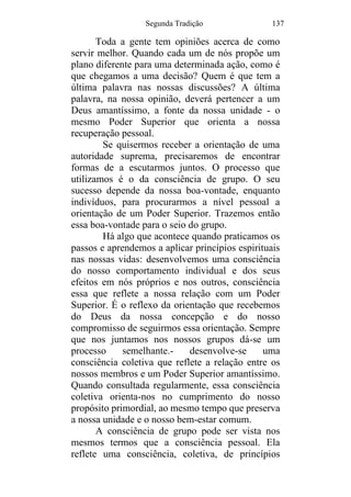 Segunda Tradição 137
Toda a gente tem opiniões acerca de como
servir melhor. Quando cada um de nós propõe um
plano diferente para uma determinada ação, como é
que chegamos a uma decisão? Quem é que tem a
última palavra nas nossas discussões? A última
palavra, na nossa opinião, deverá pertencer a um
Deus amantíssimo, a fonte da nossa unidade - o
mesmo Poder Superior que orienta a nossa
recuperação pessoal.
Se quisermos receber a orientação de uma
autoridade suprema, precisaremos de encontrar
formas de a escutarmos juntos. O processo que
utilizamos é o da consciência de grupo. O seu
sucesso depende da nossa boa-vontade, enquanto
indivíduos, para procurarmos a nível pessoal a
orientação de um Poder Superior. Trazemos então
essa boa-vontade para o seio do grupo.
Há algo que acontece quando praticamos os
passos e aprendemos a aplicar princípios espirituais
nas nossas vidas: desenvolvemos uma consciência
do nosso comportamento individual e dos seus
efeitos em nós próprios e nos outros, consciência
essa que reflete a nossa relação com um Poder
Superior. É o reflexo da orientação que recebemos
do Deus da nossa concepção e do nosso
compromisso de seguirmos essa orientação. Sempre
que nos juntamos nos nossos grupos dá-se um
processo semelhante.- desenvolve-se uma
consciência coletiva que reflete a relação entre os
nossos membros e um Poder Superior amantíssimo.
Quando consultada regularmente, essa consciência
coletiva orienta-nos no cumprimento do nosso
propósito primordial, ao mesmo tempo que preserva
a nossa unidade e o nosso bem-estar comum.
A consciência de grupo pode ser vista nos
mesmos termos que a consciência pessoal. Ela
reflete uma consciência, coletiva, de princípios
 