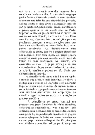 138 Isto Resulta
espirituais, um entendimento dos mesmos, bem
como uma rendição a eles. A consciência de grupo
ganha forma e é revelada quando os seus membros
se sentam para falar das suas necessidades pessoais,
das necessidades desse grupo e das necessidades de
NA no seu todo. Cada membro, quando partilha com
o grupo, apoia-se na sua relação com um Poder
Superior. À medida que os membros se ouvem uns
aos outros com atenção, e consultam o seu Deus
amantíssimo, algo acontece: as soluções para os
problemas começam a surgir, soluções essas que
levam em consideração as necessidades de todas as
partes envolvidas. Ao desenvolver-se uma
consciência de grupo, começa a emergir claramente
um consenso. Com base nisso, um grupo poderá
decidir-se então por uma votação, como meio de
tomar as suas resoluções. No entanto, em
circunstâncias ideais, o grupo prossegue na sua
discussão até se chegar a um entendimento unânime.
A solução resultante poderá ser tão óbvia que
dispensará uma votação.
A consciência de grupo não é fixa ou rígida.
Sabemos que a consciência individual se altera, à
medida que a relação do indivíduo com um Poder
Superior cresce e se fortalece. Da mesma forma, a
consciência de um grupo desenvolve-se conforme os
seus membros amadurecem na recuperação, ou
quando chegam novos membros e a situação do
grupo se modifica.
A consciência de grupo constitui um
processo que pode funcionar de várias maneiras,
consoante as circunstâncias. Não é razoável que
esperemos que a solução para as necessidades de um
dado grupo hoje seja adequada para todos os grupos;
essa solução pode, de facto, nem sequer se aplicar ao
mesmo grupo numa ocasião posterior. Os princípios
que envolvem a consciência de grupo são sempre os
 