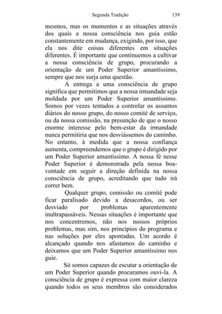 Segunda Tradição 139
mesmos, mas os momentos e as situações através
dos quais a nossa consciência nos guia estão
constantemente em mudança, exigindo, por isso, que
ela nos dite coisas diferentes em situações
diferentes. É importante que continuemos a cultivar
a nossa consciência de grupo, procurando a
orientação de um Poder Superior amantíssimo,
sempre que nos surja uma questão.
A entrega a uma consciência de grupo
significa que permitimos que a nossa irmandade seja
moldada por um Poder Superior amantíssimo.
Somos por vezes tentados a controlar os assuntos
diários do nosso grupo, do nosso comité de serviço,
ou da nossa comissão, na presunção de que o nosso
enorme interesse pelo bem-estar da irmandade
nunca permitiria que nos desviássemos do caminho.
No entanto, à medida que a nossa confiança
aumenta, compreendemos que o grupo é dirigido por
um Poder Superior amantíssimo. A nossa fé nesse
Poder Superior é demonstrada pela nossa boa-
vontade em seguir a direção definida na nossa
consciência de grupo, acreditando que tudo irá
correr bem.
Qualquer grupo, comissão ou comité pode
ficar paralisado devido a desacordos, ou ser
desviado por problemas aparentemente
inultrapassáveis. Nessas situações é importante que
nos concentremos, não nos nossos próprios
problemas, mas sim, nos princípios do programa e
nas soluções por eles apontadas. Um acordo é
alcançado quando nos afastamos do caminho e
deixamos que um Poder Superior amantíssimo nos
guie.
Só somos capazes de escutar a orientação de
um Poder Superior quando procuramos ouvi-la. A
consciência de grupo é expressa com maior clareza
quando todos os seus membros são considerados
 