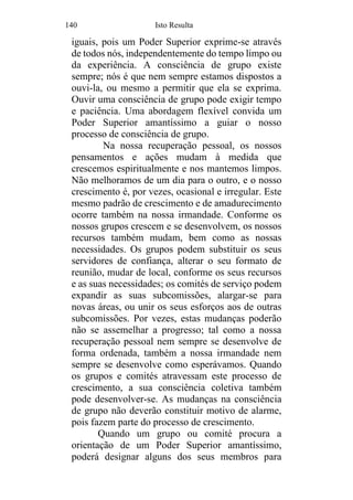 140 Isto Resulta
iguais, pois um Poder Superior exprime-se através
de todos nós, independentemente do tempo limpo ou
da experiência. A consciência de grupo existe
sempre; nós é que nem sempre estamos dispostos a
ouvi-la, ou mesmo a permitir que ela se exprima.
Ouvir uma consciência de grupo pode exigir tempo
e paciência. Uma abordagem flexível convida um
Poder Superior amantíssimo a guiar o nosso
processo de consciência de grupo.
Na nossa recuperação pessoal, os nossos
pensamentos e ações mudam à medida que
crescemos espiritualmente e nos mantemos limpos.
Não melhoramos de um dia para o outro, e o nosso
crescimento é, por vezes, ocasional e irregular. Este
mesmo padrão de crescimento e de amadurecimento
ocorre também na nossa irmandade. Conforme os
nossos grupos crescem e se desenvolvem, os nossos
recursos também mudam, bem como as nossas
necessidades. Os grupos podem substituir os seus
servidores de confiança, alterar o seu formato de
reunião, mudar de local, conforme os seus recursos
e as suas necessidades; os comités de serviço podem
expandir as suas subcomissões, alargar-se para
novas áreas, ou unir os seus esforços aos de outras
subcomissões. Por vezes, estas mudanças poderão
não se assemelhar a progresso; tal como a nossa
recuperação pessoal nem sempre se desenvolve de
forma ordenada, também a nossa irmandade nem
sempre se desenvolve como esperávamos. Quando
os grupos e comités atravessam este processo de
crescimento, a sua consciência coletiva também
pode desenvolver-se. As mudanças na consciência
de grupo não deverão constituir motivo de alarme,
pois fazem parte do processo de crescimento.
Quando um grupo ou comité procura a
orientação de um Poder Superior amantíssimo,
poderá designar alguns dos seus membros para
 
