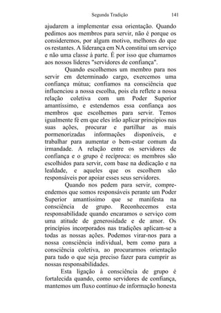 Segunda Tradição 141
ajudarem a implementar essa orientação. Quando
pedimos aos membros para servir, não é porque os
consideremos, por algum motivo, melhores do que
os restantes. A liderança em NA constitui um serviço
e não uma classe à parte. É por isso que chamamos
aos nossos líderes "servidores de confiança".
Quando escolhemos um membro para nos
servir em determinado cargo, exercemos uma
confiança mútua; confiamos na consciência que
influenciou a nossa escolha, pois ela reflete a nossa
relação coletiva com um Poder Superior
amantíssimo, e estendemos essa confiança aos
membros que escolhemos para servir. Temos
igualmente fé em que eles irão aplicar princípios nas
suas ações, procurar e partilhar as mais
pormenorizadas informações disponíveis, e
trabalhar para aumentar o bem-estar comum da
irmandade. A relação entre os servidores de
confiança e o grupo é recíproca: os membros são
escolhidos para servir, com base na dedicação e na
lealdade, e aqueles que os escolhem são
responsáveis por apoiar esses seus servidores.
Quando nos pedem para servir, compre-
endemos que somos responsáveis perante um Poder
Superior amantíssimo que se manifesta na
consciência de grupo. Reconhecemos esta
responsabilidade quando encaramos o serviço com
uma atitude de generosidade e de amor. Os
princípios incorporados nas tradições aplicam-se a
todas as nossas ações. Podemos virar-nos para a
nossa consciência individual, bem como para a
consciência coletiva, ao procurarmos orientação
para tudo o que seja preciso fazer para cumprir as
nossas responsabilidades.
Esta ligação à consciência de grupo é
fortalecida quando, como servidores de confiança,
mantemos um fluxo contínuo de informação honesta
 