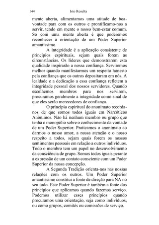 144 Isto Resulta
mente aberta, alimentamos uma atitude de boa-
vontade para com os outros e prontificamo-nos a
servir, tendo em mente o nosso bem-estar comum.
Só com uma mente aberta é que poderemos
reconhecer a orientação de um Poder Superior
amantíssimo.
A integridade é a aplicação consistente de
princípios espirituais, sejam quais forem as
circunstâncias. Os líderes que demonstrarem esta
qualidade inspirarão a nossa confiança. Serviremos
melhor quando manifestarmos um respeito honesto
pela confiança que os outros depositaram em nós. A
lealdade e a dedicação a essa confiança refletem a
integridade pessoal dos nossos servidores. Quando
escolhemos membros para nos servirem,
procuramos geralmente a integridade como sinal de
que eles serão merecedores de confiança.
O princípio espiritual do anonimato recorda-
nos de que somos todos iguais em Narcóticos
Anônimos. Não há nenhum membro ou grupo que
tenha o monopólio sobre o conhecimento da vontade
de um Poder Superior. Praticamos o anonimato ao
darmos o nosso amor, a nossa atenção e o nosso
respeito a todos, sejam quais forem os nossos
sentimentos pessoais em relação a outros indivíduos.
Todo o membro tem um papel no desenvolvimento
da consciência de grupo. Somos todos iguais perante
a expressão de um contato consciente com um Poder
Superior da nossa concepção.
A Segunda Tradição orienta-nos nas nossas
relações com os outros. Um Poder Superior
amantíssimo constitui a fonte de direção para NA no
seu todo. Este Poder Superior é também a fonte dos
princípios que aplicamos quando fazemos serviço.
Podemos utilizar esses princípios quando
procuramos uma orientação, seja como indivíduos,
ou como grupos, comités ou comissões de serviço.
 
