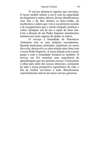Segunda Tradição 145
O serviço destina-se àqueles que servimos.
O nosso melhor talento a servir está na capacidade
de chegarmos a outros adictos, de nos identificarmos
com eles e de lhes darmos as boas-vindas, de
recebermos o adicto que vem à sua primeira reunião
e de assegurarmos que o recém-chegado continue a
voltar. Qualquer um de nós é capaz de fazer isto.
Com a direção de um Poder Superior amantíssimo
tornamo-nos mais capazes de ajudar os outros.
O serviço à Irmandade de Narcóticos
Anônimos tem as suas próprias recompensas.
Quando praticamos princípios espirituais no nosso
dia-a-dia, desenvolve-se uma relação mais forte com
o nosso Poder Superior. A nossa relação com o nosso
grupo e com a irmandade fortalece-se também. O
serviço em NA constitui uma experiência de
aprendizagem que nos permite crescer. Começamos
a olhar para além dos nossos interesses, colocando
de lado a nossa perspectiva egocêntrica da vida, a
fim de melhor servirmos o todo. Beneficiamos
espiritualmente através do nosso serviço generoso.
 