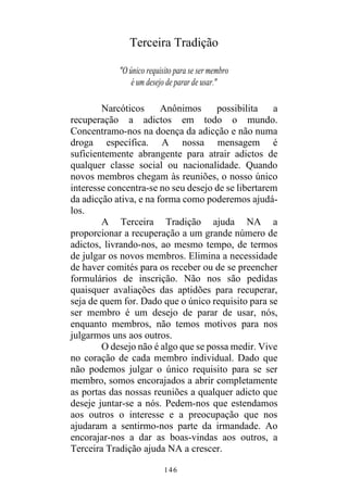146
Terceira Tradição
"O único requisito para se ser membro
é um desejo de parar de usar."
Narcóticos Anônimos possibilita a
recuperação a adictos em todo o mundo.
Concentramo-nos na doença da adicção e não numa
droga específica. A nossa mensagem é
suficientemente abrangente para atrair adictos de
qualquer classe social ou nacionalidade. Quando
novos membros chegam às reuniões, o nosso único
interesse concentra-se no seu desejo de se libertarem
da adicção ativa, e na forma como poderemos ajudá-
los.
A Terceira Tradição ajuda NA a
proporcionar a recuperação a um grande número de
adictos, livrando-nos, ao mesmo tempo, de termos
de julgar os novos membros. Elimina a necessidade
de haver comités para os receber ou de se preencher
formulários de inscrição. Não nos são pedidas
quaisquer avaliações das aptidões para recuperar,
seja de quem for. Dado que o único requisito para se
ser membro é um desejo de parar de usar, nós,
enquanto membros, não temos motivos para nos
julgarmos uns aos outros.
O desejo não é algo que se possa medir. Vive
no coração de cada membro individual. Dado que
não podemos julgar o único requisito para se ser
membro, somos encorajados a abrir completamente
as portas das nossas reuniões a qualquer adicto que
deseje juntar-se a nós. Pedem-nos que estendamos
aos outros o interesse e a preocupação que nos
ajudaram a sentirmo-nos parte da irmandade. Ao
encorajar-nos a dar as boas-vindas aos outros, a
Terceira Tradição ajuda NA a crescer.
 