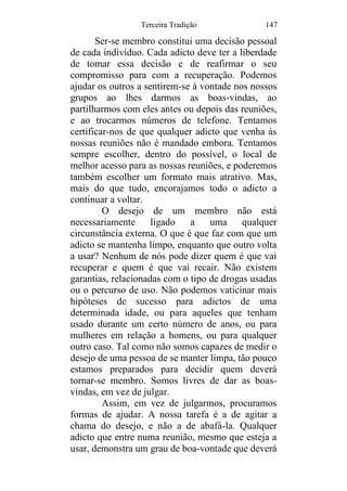 Terceira Tradição 147
Ser-se membro constitui uma decisão pessoal
de cada indivíduo. Cada adicto deve ter a liberdade
de tomar essa decisão e de reafirmar o seu
compromisso para com a recuperação. Podemos
ajudar os outros a sentirem-se à vontade nos nossos
grupos ao lhes darmos as boas-vindas, ao
partilharmos com eles antes ou depois das reuniões,
e ao trocarmos números de telefone. Tentamos
certificar-nos de que qualquer adicto que venha às
nossas reuniões não é mandado embora. Tentamos
sempre escolher, dentro do possível, o local de
melhor acesso para as nossas reuniões, e poderemos
também escolher um formato mais atrativo. Mas,
mais do que tudo, encorajamos todo o adicto a
continuar a voltar.
O desejo de um membro não está
necessariamente ligado a uma qualquer
circunstância externa. O que é que faz com que um
adicto se mantenha limpo, enquanto que outro volta
a usar? Nenhum de nós pode dizer quem é que vai
recuperar e quem é que vai recair. Não existem
garantias, relacionadas com o tipo de drogas usadas
ou o percurso de uso. Não podemos vaticinar mais
hipóteses de sucesso para adictos de uma
determinada idade, ou para aqueles que tenham
usado durante um certo número de anos, ou para
mulheres em relação a homens, ou para qualquer
outro caso. Tal como não somos capazes de medir o
desejo de uma pessoa de se manter limpa, tão pouco
estamos preparados para decidir quem deverá
tornar-se membro. Somos livres de dar as boas-
vindas, em vez de julgar.
Assim, em vez de julgarmos, procuramos
formas de ajudar. A nossa tarefa é a de agitar a
chama do desejo, e não a de abafá-la. Qualquer
adicto que entre numa reunião, mesmo que esteja a
usar, demonstra um grau de boa-vontade que deverá
 