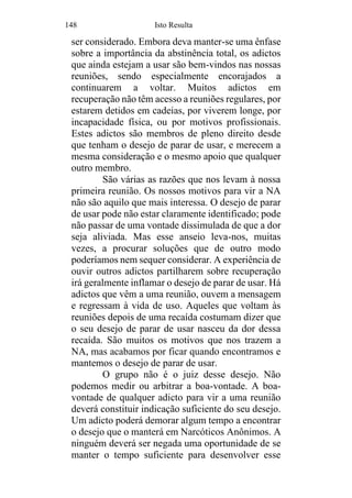 148 Isto Resulta
ser considerado. Embora deva manter-se uma ênfase
sobre a importância da abstinência total, os adictos
que ainda estejam a usar são bem-vindos nas nossas
reuniões, sendo especialmente encorajados a
continuarem a voltar. Muitos adictos em
recuperação não têm acesso a reuniões regulares, por
estarem detidos em cadeias, por viverem longe, por
incapacidade física, ou por motivos profissionais.
Estes adictos são membros de pleno direito desde
que tenham o desejo de parar de usar, e merecem a
mesma consideração e o mesmo apoio que qualquer
outro membro.
São várias as razões que nos levam à nossa
primeira reunião. Os nossos motivos para vir a NA
não são aquilo que mais interessa. O desejo de parar
de usar pode não estar claramente identificado; pode
não passar de uma vontade dissimulada de que a dor
seja aliviada. Mas esse anseio leva-nos, muitas
vezes, a procurar soluções que de outro modo
poderíamos nem sequer considerar. A experiência de
ouvir outros adictos partilharem sobre recuperação
irá geralmente inflamar o desejo de parar de usar. Há
adictos que vêm a uma reunião, ouvem a mensagem
e regressam à vida de uso. Aqueles que voltam às
reuniões depois de uma recaída costumam dizer que
o seu desejo de parar de usar nasceu da dor dessa
recaída. São muitos os motivos que nos trazem a
NA, mas acabamos por ficar quando encontramos e
mantemos o desejo de parar de usar.
O grupo não é o juiz desse desejo. Não
podemos medir ou arbitrar a boa-vontade. A boa-
vontade de qualquer adicto para vir a uma reunião
deverá constituir indicação suficiente do seu desejo.
Um adicto poderá demorar algum tempo a encontrar
o desejo que o manterá em Narcóticos Anônimos. A
ninguém deverá ser negada uma oportunidade de se
manter o tempo suficiente para desenvolver esse
 