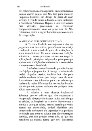 150 Isto Resulta
nos relacionarmos com as pessoas que encontramos,
iremos querer aquilo que NA tem para oferecer.
Enquanto tivermos um desejo de parar de usar,
seremos livres de tomar a decisão de nos juntarmos
a Narcóticos Anônimos. Depois, e uma vez tomada
essa decisão, precisamos de continuar,
comprometendo-nos com os princípios de NA.
Estaremos, assim, a seguir honestamente o caminho
da recuperação.
A APLICAÇÃO DE PRINCÍPIOS ESPIRITUAIS
A Terceira Tradição encoraja-nos a não nos
julgarmos uns aos outros, guiando-nos no serviço
em direção a uma atitude de ajuda, de aceitação e de
amor incondicional. Tal como vimos nas tradições
anteriores, o nosso percurso em serviço surge da
aplicação de princípios. Alguns dos princípios que
apoiam esta tradição são a tolerância, a compaixão,
o anonimato e a humildade.
A tolerância recorda-nos de que não é nossa
tarefa julgar seja quem for. A doença da adicção não
exclui ninguém. Assim, também NA não pode
excluir nenhum adicto que deseje parar de usar.
Aprendemos a ser tolerantes para com adictos que
venham de meios diferentes dos nossos, lembrando-
nos de que não somos melhores do qualquer outro
adicto numa reunião.
A adicção é uma doença implacável.
Sabemos que os adictos que não encontram a
recuperação não poderão esperar muito mais do que
as prisões, os hospitais ou a morte. Recusarmos a
entrada a qualquer adicto, mesmo aquele que venha
apenas por curiosidade, poderá significar uma
sentença de morte para ele. Aprendemos a praticara
tolerância para com os adictos que não se pareçam
conosco, que não pensem como nós, ou que não
partilhem da mesma forma que nós. Ensinamos
 