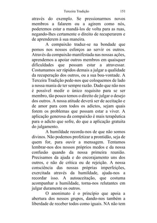 Terceira Tradição 151
através do exemplo. Se pressionarmos novos
membros a falarem ou a agirem como nós,
poderemos estar a mandá-los de volta para as ruas,
negando-lhes certamente o direito de recuperarem e
de aprenderem à sua maneira.
A compaixão traduz-se na bondade que
pomos nos nossos esforços ao servir os outros.
Através da compaixão manifestada nas nossas ações,
aprendemos a apoiar outros membros em quaisquer
dificuldades que possam estar a atravessar.
Costumamos ser rápidos demais a julgar a qualidade
da recuperação dos outros, ou a sua boa-vontade. A
Terceira Tradição pede-nos que coloquemos de lado
a nossa mania de ter sempre razão. Dado que não nos
é possível medir o único requisito para se ser
membro, tão pouco temos o direito de julgar o desejo
dos outros. A nossa atitude deverá ser de aceitação e
de amor para com todos os adictos, sejam quais
forem os problemas que possam estar a viver. A
aplicação generosa da compaixão é mais terapêutica
para o adicto que sofre, do que a aplicação gratuita
do julgamento.
A humildade recorda-nos de que não somos
divinos. Não podemos profetizar a prontidão, seja de
quem for, para ouvir a mensagem. Tentamos
lembrar-nos dos nossos próprios medos e da nossa
confusão quando da nossa primeira reunião.
Precisamos da ajuda e do encorajamento uns dos
outros, e não de crítica ou de rejeição. A nossa
consciência das nossas próprias imperfeições,
exercitada através da humildade, ajuda-nos a
recordar isso. A autoaceitação, que costuma
acompanhar a humildade, torna-nos relutantes em
julgar duramente os outros.
O anonimato é o princípio que apoia a
abertura dos nossos grupos, dando-nos também a
liberdade de receber todos como iguais. NA não tem
 