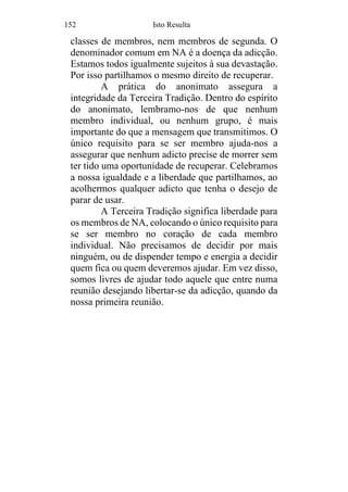 152 Isto Resulta
classes de membros, nem membros de segunda. O
denominador comum em NA é a doença da adicção.
Estamos todos igualmente sujeitos à sua devastação.
Por isso partilhamos o mesmo direito de recuperar.
A prática do anonimato assegura a
integridade da Terceira Tradição. Dentro do espírito
do anonimato, lembramo-nos de que nenhum
membro individual, ou nenhum grupo, é mais
importante do que a mensagem que transmitimos. O
único requisito para se ser membro ajuda-nos a
assegurar que nenhum adicto precise de morrer sem
ter tido uma oportunidade de recuperar. Celebramos
a nossa igualdade e a liberdade que partilhamos, ao
acolhermos qualquer adicto que tenha o desejo de
parar de usar.
A Terceira Tradição significa liberdade para
os membros de NA, colocando o único requisito para
se ser membro no coração de cada membro
individual. Não precisamos de decidir por mais
ninguém, ou de dispender tempo e energia a decidir
quem fica ou quem deveremos ajudar. Em vez disso,
somos livres de ajudar todo aquele que entre numa
reunião desejando libertar-se da adicção, quando da
nossa primeira reunião.
 