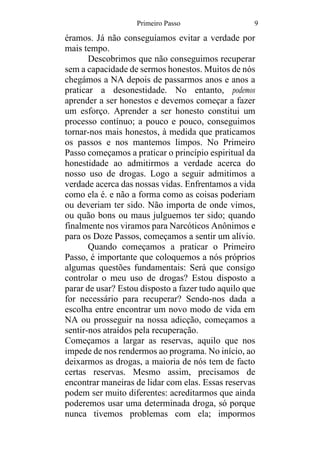 Primeiro Passo 9
éramos. Já não conseguíamos evitar a verdade por
mais tempo.
Descobrimos que não conseguimos recuperar
sem a capacidade de sermos honestos. Muitos de nós
chegámos a NA depois de passarmos anos e anos a
praticar a desonestidade. No entanto, podemos
aprender a ser honestos e devemos começar a fazer
um esforço. Aprender a ser honesto constitui um
processo contínuo; a pouco e pouco, conseguimos
tornar-nos mais honestos, à medida que praticamos
os passos e nos mantemos limpos. No Primeiro
Passo começamos a praticar o princípio espiritual da
honestidade ao admitirmos a verdade acerca do
nosso uso de drogas. Logo a seguir admitimos a
verdade acerca das nossas vidas. Enfrentamos a vida
como ela é. e não a forma como as coisas poderiam
ou deveriam ter sido. Não importa de onde vimos,
ou quão bons ou maus julguemos ter sido; quando
finalmente nos viramos para Narcóticos Anônimos e
para os Doze Passos, começamos a sentir um alívio.
Quando começamos a praticar o Primeiro
Passo, é importante que coloquemos a nós próprios
algumas questões fundamentais: Será que consigo
controlar o meu uso de drogas? Estou disposto a
parar de usar? Estou disposto a fazer tudo aquilo que
for necessário para recuperar? Sendo-nos dada a
escolha entre encontrar um novo modo de vida em
NA ou prosseguir na nossa adicção, começamos a
sentir-nos atraídos pela recuperação.
Começamos a largar as reservas, aquilo que nos
impede de nos rendermos ao programa. No início, ao
deixarmos as drogas, a maioria de nós tem de facto
certas reservas. Mesmo assim, precisamos de
encontrar maneiras de lidar com elas. Essas reservas
podem ser muito diferentes: acreditarmos que ainda
poderemos usar uma determinada droga, só porque
nunca tivemos problemas com ela; impormos
 