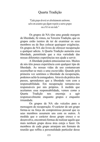 153
Quarta Tradição
"Cada grupo deverá ser absolutamente autónomo,
salvo em assuntos que digam respeito a outros grupos
ou a NA no seu todo."
Os grupos de NA têm uma grande margem
de liberdade, fá vimos, na Terceira Tradição, que os
grupos estão isentos de ter de examinar os seus
membros ou de lhes colocar quaisquer exigências.
Os grupos de NA são livres de oferecer recuperação
a qualquer adicto. A Quarta Tradição aumenta essa
liberdade, permitindo que a rica variedade das
nossas diferentes experiências nos ajude a servir.
A liberdade poderá entusiasmar-nos. Muitos
de nós têm pouca experiência com qualquer tipo de
liberdade. As nossas vidas de uso costumavam
assemelhar-se mais a uma escravidão. Quando pela
primeira vez sentimos a liberdade da recuperação,
podemos achá-la esmagadora. Através da prática dos
passos, aprendemos que a liberdade vem com a
responsabilidade. Em recuperação tornamo-nos
responsáveis por nós próprios. À medida que
aceitamos essa responsabilidade, vemos como a
Quarta Tradição nos encoraja a agir
responsavelmente enquanto grupos e enquanto
irmandade.
Os grupos de NA são veículos para a
mensagem de recuperação. O carácter de um grupo
forma-se na força do compromisso pessoal que os
seus membros assumem uns com os outros. À
medida que o carácter desse grupo cresce e se
desenvolve, encontrará formas de realizar aquilo que
mais nenhum grupo dessa área esteja a fazer. Os
membros de cada grupo arranjam um formato de
reunião que reflita a personalidade particular desse
 