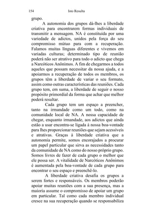 154 Isto Resulta
grupo.
A autonomia dos grupos dá-lhes a liberdade
criativa para encontrarem formas individuais de
transmitir a mensagem. NA é constituída por uma
variedade de adictos, unidos pela força do seu
compromisso mútuo para com a recuperação.
Falamos muitas línguas diferentes e vivemos em
variadas culturas; determinado tipo de reunião
poderá não ser atrativo para todo o adicto que chega
a Narcóticos Anônimos. A fim de chegarmos a todos
aqueles que possam necessitar da nossa ajuda, e a
apoiarmos a recuperação de todos os membros, os
grupos têm a liberdade de variar o seu formato,
assim como outras características das reuniões. Cada
grupo tem, em suma, a liberdade de seguir o nosso
propósito primordial da forma que achar que melhor
poderá resultar.
Cada grupo tem um espaço a preencher,
tanto na irmandade como um todo, como na
comunidade local de NA. A nossa capacidade de
chegar, enquanto irmandade, aos adictos que ainda
estão a usar encontra-se ligada à nossa boa-vontade
para lhes proporcionar reuniões que sejam acessíveis
e atrativas. Graças à liberdade criativa que a
autonomia permite, somos encorajados a procurar
um papel particular que sirva as necessidades tanto
da comunidade de NA como do nosso próprio grupo.
Somos livres de fazer de cada grupo o melhor que
ele possa ser. A vitalidade de Narcóticos Anônimos
é aumentada pela boa-vontade de cada grupo para
encontrar o seu espaço e preenchê-lo.
A liberdade criativa desafia os grupos a
serem fortes e responsáveis. Os membros poderão
apoiar muitas reuniões com a sua presença, mas a
maioria assume o compromisso de apoiar um grupo
em particular. Tal como cada membro individual
cresce na sua recuperação quando se responsabiliza
 