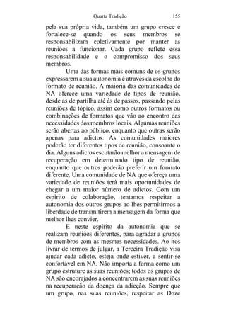 Quarta Tradição 155
pela sua própria vida, também um grupo cresce e
fortalece-se quando os seus membros se
responsabilizam coletivamente por manter as
reuniões a funcionar. Cada grupo reflete essa
responsabilidade e o compromisso dos seus
membros.
Uma das formas mais comuns de os grupos
expressarem a sua autonomia é através da escolha do
formato de reunião. A maioria das comunidades de
NA oferece uma variedade de tipos de reunião,
desde as de partilha até às de passos, passando pelas
reuniões de tópico, assim como outros formatos ou
combinações de formatos que vão ao encontro das
necessidades dos membros locais. Algumas reuniões
serão abertas ao público, enquanto que outras serão
apenas para adictos. As comunidades maiores
poderão ter diferentes tipos de reunião, consoante o
dia. Alguns adictos escutarão melhor a mensagem de
recuperação em determinado tipo de reunião,
enquanto que outros poderão preferir um formato
diferente. Uma comunidade de NA que ofereça uma
variedade de reuniões terá mais oportunidades de
chegar a um maior número de adictos. Com um
espírito de colaboração, tentamos respeitar a
autonomia dos outros grupos ao lhes permitirmos a
liberdade de transmitirem a mensagem da forma que
melhor lhes convier.
E neste espírito da autonomia que se
realizam reuniões diferentes, para agradar a grupos
de membros com as mesmas necessidades. Ao nos
livrar de termos de julgar, a Terceira Tradição visa
ajudar cada adicto, esteja onde estiver, a sentir-se
confortável em NA. Não importa a forma como um
grupo estruture as suas reuniões; todos os grupos de
NA são encorajados a concentrarem as suas reuniões
na recuperação da doença da adicção. Sempre que
um grupo, nas suas reuniões, respeitar as Doze
 