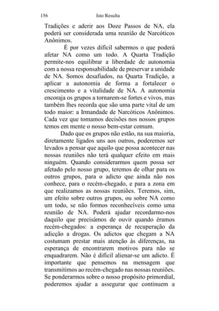 156 Isto Resulta
Tradições e aderir aos Doze Passos de NA, ela
poderá ser considerada uma reunião de Narcóticos
Anônimos.
É por vezes difícil sabermos o que poderá
afetar NA como um todo. A Quarta Tradição
permite-nos equilibrar a liberdade de autonomia
com a nossa responsabilidade de preservar a unidade
de NA. Somos desafiados, na Quarta Tradição, a
aplicar a autonomia de forma a fortalecer o
crescimento e a vitalidade de NA. A autonomia
encoraja os grupos a tornarem-se fortes e vivos, mas
também lhes recorda que são uma parte vital de um
todo maior: a Irmandade de Narcóticos Anônimos.
Cada vez que tomamos decisões nos nossos grupos
temos em mente o nosso bem-estar comum.
Dado que os grupos não estão, na sua maioria,
diretamente ligados uns aos outros, poderemos ser
levados a pensar que aquilo que possa acontecer nas
nossas reuniões não terá qualquer efeito em mais
ninguém. Quando considerarmos quem possa ser
afetado pelo nosso grupo, teremos de olhar para os
outros grupos, para o adicto que ainda não nos
conhece, para o recém-chegado, e para a zona em
que realizamos as nossas reuniões. Teremos, sim,
um efeito sobre outros grupos, ou sobre NA como
um todo, se não formos reconhecíveis como uma
reunião de NA. Poderá ajudar recordarmo-nos
daquilo que precisámos de ouvir quando éramos
recém-chegados: a esperança de recuperação da
adicção a drogas. Os adictos que chegam a NA
costumam prestar mais atenção às diferenças, na
esperança de encontrarem motivos para não se
enquadrarem. Não é difícil alienar-se um adicto. É
importante que pensemos na mensagem que
transmitimos ao recém-chegado nas nossas reuniões.
Se ponderarmos sobre o nosso propósito primordial,
poderemos ajudar a assegurar que continuem a
 