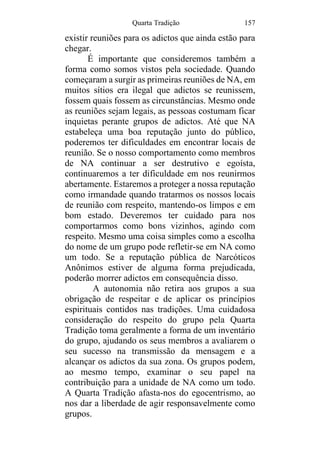 Quarta Tradição 157
existir reuniões para os adictos que ainda estão para
chegar.
É importante que consideremos também a
forma como somos vistos pela sociedade. Quando
começaram a surgir as primeiras reuniões de NA, em
muitos sítios era ilegal que adictos se reunissem,
fossem quais fossem as circunstâncias. Mesmo onde
as reuniões sejam legais, as pessoas costumam ficar
inquietas perante grupos de adictos. Até que NA
estabeleça uma boa reputação junto do público,
poderemos ter dificuldades em encontrar locais de
reunião. Se o nosso comportamento como membros
de NA continuar a ser destrutivo e egoísta,
continuaremos a ter dificuldade em nos reunirmos
abertamente. Estaremos a proteger a nossa reputação
como irmandade quando tratarmos os nossos locais
de reunião com respeito, mantendo-os limpos e em
bom estado. Deveremos ter cuidado para nos
comportarmos como bons vizinhos, agindo com
respeito. Mesmo uma coisa simples como a escolha
do nome de um grupo pode refletir-se em NA como
um todo. Se a reputação pública de Narcóticos
Anônimos estiver de alguma forma prejudicada,
poderão morrer adictos em consequência disso.
A autonomia não retira aos grupos a sua
obrigação de respeitar e de aplicar os princípios
espirituais contidos nas tradições. Uma cuidadosa
consideração do respeito do grupo pela Quarta
Tradição toma geralmente a forma de um inventário
do grupo, ajudando os seus membros a avaliarem o
seu sucesso na transmissão da mensagem e a
alcançar os adictos da sua zona. Os grupos podem,
ao mesmo tempo, examinar o seu papel na
contribuição para a unidade de NA como um todo.
A Quarta Tradição afasta-nos do egocentrismo, ao
nos dar a liberdade de agir responsavelmente como
grupos.
 