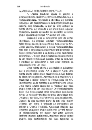 158 Isto Resulta
A APLICAÇÃO DE PRINCÍPIOS ESPIRITUAIS
A Quarta Tradição ajuda os grupos a
alcançarem um equilíbrio entre a independência e a
responsabilidade, refletindo a liberdade do membro
individual em recuperação e a responsabilidade que
suporta essa liberdade. A par de uma atitude de
mente aberta, de unidade e de anonimato, aqueles
princípios, quando aplicados aos assuntos do nosso
grupo, ajudam a proteger NA como um todo.
Enquanto que a autonomia nos dá certas
liberdades, ela implica também responsabilidade
pelas nossas ações e pelo contínuo bem-estar de NA.
Como grupos, praticamos a nossa responsabilidade
para com a irmandade ao fazermos um inventário do
nosso comportamento e da forma como realizamos
as reuniões. O nosso grupo exercita a sua autonomia
de um modo responsável quando, antes de agir, tem
o cuidado de considerar o bem-estar comum da
irmandade como um todo.
Uma mente aberta é essencial se quisermos
que a autonomia ajude NA a crescer. Com uma
mente aberta somos mais receptivos a novas formas
de alcançar os adictos. Aprendemos a encontrar e a
preencher o nosso espaço na comunidade de NA.
Encorajamos cada membro a contribuir com ideias.
Uma mente aberta ajuda-nos a recordar que cada
grupo é parte de um todo maior. O reconhecimento
disso leva-nos a querer olhar ainda mais para ideias
novas. A nossa diversidade só pode enriquecer-nos.
Devemos, por isso, estar abertos a essa sua riqueza.
Cientes de que fazemos parte de um todo maior,
levamos em conta a unidade ao pensarmos em
aplicar a Quarta Tradição. Qualquer decisão que
tomemos enquanto grupo autónomo deverá basear-
se primeiramente no nosso bem-estar comum.
Embora sejamos autónomos, podemos apoiar outros
grupos, seja participando nas suas reuniões ou
 