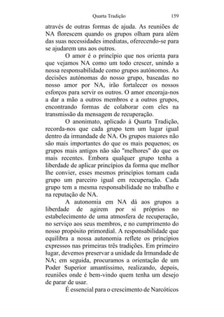 Quarta Tradição 159
através de outras formas de ajuda. As reuniões de
NA florescem quando os grupos olham para além
das suas necessidades imediatas, oferecendo-se para
se ajudarem uns aos outros.
O amor é o princípio que nos orienta para
que vejamos NA como um todo crescer, unindo a
nossa responsabilidade como grupos autónomos. As
decisões autónomas do nosso grupo, baseadas no
nosso amor por NA, irão fortalecer os nossos
esforços para servir os outros. O amor encoraja-nos
a dar a mão a outros membros e a outros grupos,
encontrando formas de colaborar com eles na
transmissão da mensagem de recuperação.
O anonimato, aplicado à Quarta Tradição,
recorda-nos que cada grupo tem um lugar igual
dentro da irmandade de NA. Os grupos maiores não
são mais importantes do que os mais pequenos; os
grupos mais antigos não são "melhores" do que os
mais recentes. Embora qualquer grupo tenha a
liberdade de aplicar princípios da forma que melhor
lhe convier, esses mesmos princípios tornam cada
grupo um parceiro igual em recuperação. Cada
grupo tem a mesma responsabilidade no trabalho e
na reputação de NA.
A autonomia em NA dá aos grupos a
liberdade de agirem por si próprios no
estabelecimento de uma atmosfera de recuperação,
no serviço aos seus membros, e no cumprimento do
nosso propósito primordial. A responsabilidade que
equilibra a nossa autonomia reflete os princípios
expressos nas primeiras três tradições. Em primeiro
lugar, devemos preservar a unidade da Irmandade de
NA; em seguida, procuramos a orientação de um
Poder Superior amantíssimo, realizando, depois,
reuniões onde é bem-vindo quem tenha um desejo
de parar de usar.
É essencial para o crescimento de Narcóticos
 