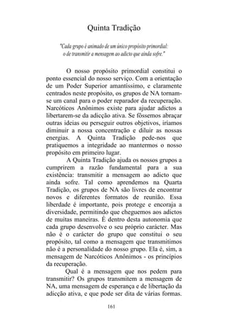 161
Quinta Tradição
"Cada grupo é animado de um único propósito primordial:
o de transmitir a mensagem ao adicto que ainda sofre."
O nosso propósito primordial constitui o
ponto essencial do nosso serviço. Com a orientação
de um Poder Superior amantíssimo, e claramente
centrados neste propósito, os grupos de NA tornam-
se um canal para o poder reparador da recuperação.
Narcóticos Anônimos existe para ajudar adictos a
libertarem-se da adicção ativa. Se fôssemos abraçar
outras ideias ou perseguir outros objetivos, iríamos
diminuir a nossa concentração e diluir as nossas
energias. A Quinta Tradição pede-nos que
pratiquemos a integridade ao mantermos o nosso
propósito em primeiro lugar.
A Quinta Tradição ajuda os nossos grupos a
cumprirem a razão fundamental para a sua
existência: transmitir a mensagem ao adicto que
ainda sofre. Tal como aprendemos na Quarta
Tradição, os grupos de NA são livres de encontrar
novos e diferentes formatos de reunião. Essa
liberdade é importante, pois protege e encoraja a
diversidade, permitindo que cheguemos aos adictos
de muitas maneiras. É dentro desta autonomia que
cada grupo desenvolve o seu próprio carácter. Mas
não é o carácter do grupo que constitui o seu
propósito, tal como a mensagem que transmitimos
não é a personalidade do nosso grupo. Ela é, sim, a
mensagem de Narcóticos Anônimos - os princípios
da recuperação.
Qual é a mensagem que nos pedem para
transmitir? Os grupos transmitem a mensagem de
NA, uma mensagem de esperança e de libertação da
adicção ativa, e que pode ser dita de várias formas.
 