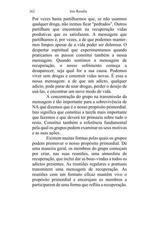 162 Isto Resulta
Por vezes basta partilharmos que, se não usarmos
qualquer droga, não iremos ficar "pedrados". Outros
partilham que encontram na recuperação vidas
produtivas que os satisfazem. A mensagem que
partilhamos é, por vezes, a de que podemos manter-
mos limpos apesar de a vida poder ser dolorosa. O
despertar espiritual que experimentamos quando
praticamos os passos constitui também a nossa
mensagem. Quando sentimos a mensagem de
recuperação, o nosso sofrimento começa a
desaparecer, seja qual for a sua causa. Podemos
viver sem drogas e construir vidas novas. É essa a
nossa mensagem: a de que um adicto, qualquer
adicto, pode parar de usar drogas, perder o desejo de
usá-las, e encontrar um novo modo de vida.
A concentração do grupo na transmissão da
mensagem é tão importante para a sobrevivência de
NA que dizemos que é o nosso propósito primordial.
Isto significa que constitui a tarefa mais importante
que fazemos e que deverá ter primazia sobre tudo o
resto. Constitui também a referência fundamental
pela qual os grupos podem examinar os seus motivos
e as suas ações.
Existem muitas formas pelas quais os grupos
podem promover o nosso propósito primordial. De
uma maneira geral, os membros do grupo começam
por criar, nas suas reuniões, uma atmosfera de
recuperação, que inclui dar as boas-vindas a todos os
adictos presentes. As reuniões regulares e pontuais
transmitem uma mensagem de recuperação. As
reuniões com um formato eficaz mantêm vivo o
propósito primordial e encorajam os membros a
participarem de uma forma que reflita a recuperação.
 