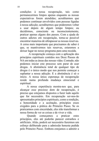 10 Isto Resulta
condições à nossa recuperação, tais como
permanecermos limpos apenas enquanto as nossas
expectativas forem atendidas; acreditarmos que
podemos continuar envolvidos com pessoas ligadas
à nossa adicção; acreditarmos que poderemos voltar
a usar depois de algum tempo limpos; ou
decidirmos, consciente ou inconscientemente,
praticar apenas alguns dos passos. Com a ajuda de
outros adictos em recuperação, torna-se possível
encontrar maneiras de ultrapassar as nossas reservas.
A coisa mais importante que precisamos de saber é
que, se mantivermos tais reservas, estaremos a
deixar lugar no nosso programa para uma recaída.
A recuperação começa com a aplicação dos
princípios espirituais contidos nos Doze Passos de
NA em todas as áreas das nossas vidas. Contudo, não
podemos iniciar este processo sem parar de usar
drogas. A abstinência total de qualquer tipo de
drogas é o único modo que nos permite começar a
suplantar a nossa adicção. E a abstinência é só o
início. A nossa única esperança de recuperação
reside numa profunda mudança emocional e
espiritual.
A nossa experiência mostra-nos que, para
alcançar esse precioso dom de recuperação, é
preciso que estejamos dispostos a fazer tudo aquilo
que for necessário. Em recuperação ser-nos-ão
apresentados princípios espirituais, como a rendição,
a honestidade e a aceitação, princípios esses
exigidos para a prática do Primeiro Passo. Se os
praticarmos com sinceridade, eles irão transformar a
nossa forma de ver as coisas e de viver a vida.
Quando começamos a praticar estes
princípios, eles até poderão parecer estranhos e
artificiais. Aliás, poderá ser necessário fazermos um
esforço deliberado para a admissão honesta pedida
pelo Primeiro Passo. Embora estejamos a admitir a
 