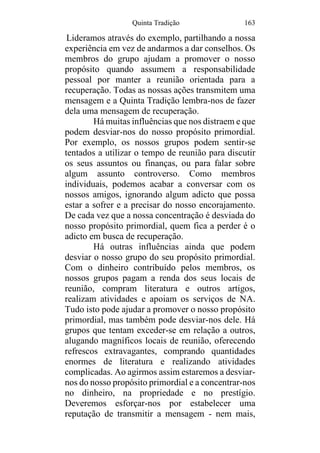 Quinta Tradição 163
Lideramos através do exemplo, partilhando a nossa
experiência em vez de andarmos a dar conselhos. Os
membros do grupo ajudam a promover o nosso
propósito quando assumem a responsabilidade
pessoal por manter a reunião orientada para a
recuperação. Todas as nossas ações transmitem uma
mensagem e a Quinta Tradição lembra-nos de fazer
dela uma mensagem de recuperação.
Há muitas influências que nos distraem e que
podem desviar-nos do nosso propósito primordial.
Por exemplo, os nossos grupos podem sentir-se
tentados a utilizar o tempo de reunião para discutir
os seus assuntos ou finanças, ou para falar sobre
algum assunto controverso. Como membros
individuais, podemos acabar a conversar com os
nossos amigos, ignorando algum adicto que possa
estar a sofrer e a precisar do nosso encorajamento.
De cada vez que a nossa concentração é desviada do
nosso propósito primordial, quem fica a perder é o
adicto em busca de recuperação.
Há outras influências ainda que podem
desviar o nosso grupo do seu propósito primordial.
Com o dinheiro contribuído pelos membros, os
nossos grupos pagam a renda dos seus locais de
reunião, compram literatura e outros artigos,
realizam atividades e apoiam os serviços de NA.
Tudo isto pode ajudar a promover o nosso propósito
primordial, mas também pode desviar-nos dele. Há
grupos que tentam exceder-se em relação a outros,
alugando magníficos locais de reunião, oferecendo
refrescos extravagantes, comprando quantidades
enormes de literatura e realizando atividades
complicadas. Ao agirmos assim estaremos a desviar-
nos do nosso propósito primordial e a concentrar-nos
no dinheiro, na propriedade e no prestígio.
Deveremos esforçar-nos por estabelecer uma
reputação de transmitir a mensagem - nem mais,
 