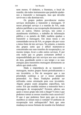 164 Isto Resulta
nem menos. O dinheiro, a literatura, o local de
reunião, são todos instrumentos que poderão ajudar-
nos a transmitir a mensagem, mas que deverão
servir-nos e não dominar-nos.
Os grupos podem providenciar muitos
serviços destinados a transmitir a mensagem. O
nosso principal serviço é a reunião de NA, onde
adictos partilham a sua recuperação diretamente uns
com os outros. Outros serviços, tais como o
atendimento telefónico, o trabalho de informação
pública e os painéis de H&I, também ajudam a
transmitir a mensagem. Em áreas rurais e em
comunidades novas de NA, os grupos são por vezes
a única fonte de tais serviços. No entanto, a maioria
dos grupos sente que é difícil manterem-se
concentrados nas suas reuniões de recuperação e, ao
mesmo tempo, levar a cabo outros serviços. É por
esta razão que os grupos costumam atribuir a
responsabilidade por tais serviços aos seus comités
de área, guardando assim o seu tempo e as suas
energias para transmitira mensagem diretamente ao
adicto que ainda sofre.
Dada a importância de se transmitir a
mensagem, muitos grupos fazem periodicamente o
seu inventário, a fim de assegurar que a sua
prioridade continue a ser o nosso propósito
primordial. As Doze Tradições poderão ser
utilizadas como orientação para esse inventário.
Alguns grupos usam perguntas específicas, tais
como: Em que medida estamos a transmitir bem a
mensagem de recuperação? Existem adictos aos
quais o nosso grupo não está a chegar? Como é que
podemos tornar as nossas reuniões mais acessíveis?
O que é que podemos fazer para que os novos
membros se sintam mais à vontade? O ambiente de
recuperação terá enfraquecido? Será que uma
mudança no nosso formato de reunião iria fortalecer
 