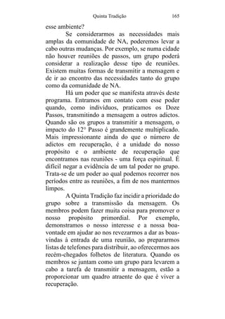 Quinta Tradição 165
esse ambiente?
Se considerarmos as necessidades mais
amplas da comunidade de NA, poderemos levar a
cabo outras mudanças. Por exemplo, se numa cidade
não houver reuniões de passos, um grupo poderá
considerar a realização desse tipo de reuniões.
Existem muitas formas de transmitir a mensagem e
de ir ao encontro das necessidades tanto do grupo
como da comunidade de NA.
Há um poder que se manifesta através deste
programa. Entramos em contato com esse poder
quando, como indivíduos, praticamos os Doze
Passos, transmitindo a mensagem a outros adictos.
Quando são os grupos a transmitir a mensagem, o
impacto do 12° Passo é grandemente multiplicado.
Mais impressionante ainda do que o número de
adictos em recuperação, é a unidade do nosso
propósito e o ambiente de recuperação que
encontramos nas reuniões - uma força espiritual. É
difícil negar a evidência de um tal poder no grupo.
Trata-se de um poder ao qual podemos recorrer nos
períodos entre as reuniões, a fim de nos mantermos
limpos.
A Quinta Tradição faz incidir a prioridade do
grupo sobre a transmissão da mensagem. Os
membros podem fazer muita coisa para promover o
nosso propósito primordial. Por exemplo,
demonstramos o nosso interesse e a nossa boa-
vontade em ajudar ao nos revezarmos a dar as boas-
vindas à entrada de uma reunião, ao prepararmos
listas de telefones para distribuir, ao oferecermos aos
recém-chegados folhetos de literatura. Quando os
membros se juntam como um grupo para levarem a
cabo a tarefa de transmitir a mensagem, estão a
proporcionar um quadro atraente do que é viver a
recuperação.
 