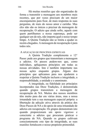 166 Isto Resulta
Há muitas reuniões que são organizadas de
forma a transmitir a mensagem aos membros mais
recentes, que por vezes precisam de um maior
encorajamento para ficar, de mais respostas às suas
perguntas, de mais do nosso amor e carinho. Mas
eles não são os únicos a precisar da mensagem de
recuperação. O adicto que ainda sofre, aquele com
quem partilhamos a nossa esperança, pode ser
qualquer um de nós, não importa qual o nosso tempo
limpo. A Quinta Tradição não se limita a ajudar os
recém-chegados. A mensagem de recuperação é para
todos nós.
A APLICAÇÃO DE PRINCÍPIOS ESPIRITUAIS
A Quinta Tradição complementa o 12°
Passo: pede aos grupos que transmitam a mensagem
a adictos. Os passos pedem-nos que, como
indivíduos, apliquemos princípios em todas as
nossas atividades. Isto é também importante nas
nossas ações enquanto grupos. Alguns dos
princípios que aplicamos para nos ajudarem a
respeitar a Quinta Tradição incluem a integridade, a
responsabilidade, a unidade e o anonimato.
A integridade, ou fidelidade aos princípios
incorporados nas Doze Tradições, é demonstrada
quando grupos transmitem a mensagem de
recuperação de NA. Muitos dos nossos membros
têm muito para dar em várias áreas, mas a nossa
irmandade tem a sua mensagem especial própria: a
libertação da adicção ativa através da prática dos
Doze Passos de NA e do apoio de uma irmandade de
adictos em recuperação. Os grupos demonstram isto
quando proporcionam um apoio vigoroso e
consciente a adictos que procuram praticar o
programa de NA. Quando os grupos cultivam
conscientemente este tipo de integridade, as suas
reuniões fortalecem o nosso propósito primordial.
 