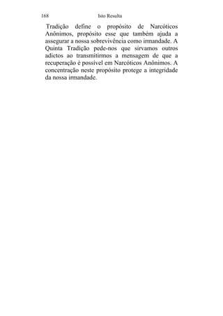 168 Isto Resulta
Tradição define o propósito de Narcóticos
Anônimos, propósito esse que também ajuda a
assegurar a nossa sobrevivência como irmandade. A
Quinta Tradição pede-nos que sirvamos outros
adictos ao transmitirmos a mensagem de que a
recuperação é possível em Narcóticos Anônimos. A
concentração neste propósito protege a integridade
da nossa irmandade.
 