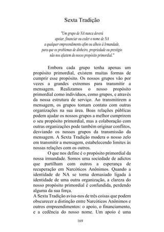 169
Sexta Tradição
"Um grupo de NA nunca deverá
apoiar, financiar ou ceder o nome de NA
a qualquer empreendimento afim ou alheio à Irmandade,
para que os problemas de dinheiro, propriedade ou prestígio
não nos afastem do nosso propósito primordial."
Embora cada grupo tenha apenas um
propósito primordial, existem muitas formas de
cumprir esse propósito. Os nossos grupos vão por
vezes a grandes extremos para transmitir a
mensagem. Realizamos o nosso propósito
primordial como indivíduos, como grupos, e através
da nossa estrutura de serviço. Ao transmitirem a
mensagem, os grupos tomam contato com outras
organizações na sua área. Boas relações públicas
podem ajudar os nossos grupos a melhor cumprirem
o seu propósito primordial, mas a colaboração com
outras organizações pode também originar conflitos,
desviando os nossos grupos da transmissão da
mensagem. A Sexta Tradição modera o nosso zelo
em transmitir a mensagem, estabelecendo limites às
nossas relações com os outros.
O que nos define é o propósito primordial da
nossa irmandade. Somos uma sociedade de adictos
que partilham com outros a esperança de
recuperação em Narcóticos Anônimos. Quando a
identidade de NA se torna demasiado ligada à
identidade de uma outra organização, a clareza do
nosso propósito primordial é confundida, perdendo
alguma da sua força.
A Sexta Tradição avisa-nos de três coisas que podem
obscurecer a distinção entre Narcóticos Anônimos e
outros empreendimentos: o apoio, o financiamento,
e a cedência do nosso nome. Um apoio é uma
 