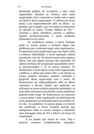 170 Isto Resulta
declaração pública de assistência a uma outra
organização. Quando se financia uma outra
organização, está a aumentar-se ainda mais o apoio
ao objetivo dessa organização. A cedência do nosso
nome a um empreendimento afim ou alheio - ao
permitir, por exemplo, que um centro de tratamento
de adicção se chame "Centro Médico de NA" -
constitui o apoio derradeiro, perante o público,
ligando permanentemente o nosso propósito
primordial ao de outros.
Ao estabelecer limites, a Sexta Tradição
ajuda os nossos grupos a evitarem alguns dos
problemas que costumam surgir entre organizações.
Se apoiarmos uma organização que mais tarde venha
a conhecer dificuldades, a nossa reputação sofrerá
juntamente com ela. Se incentivarmos uma empresa
alheia com que alguns possam não concordar, há
adictos em busca de recuperação que poderão sentir-
se desencorajados a vir às nossas reuniões. Se
declararmos o nosso apoio a uma outra organização,
o público, o adicto que ainda sofre, e até mesmo os
nossos próprios membros, poderão confundir o
propósito dessa organização com o nosso. Se
financiarmos um empreendimento afim ou alheio
estaremos a desviar fundos que poderiam ser
utilizados no nosso próprio propósito primordial; se
mais tarde retirarmos esses fundos, outros problemas
poderão então surgir. Se financiarmos ou cedermos
o nosso nome a uma organização em detrimento de
outra, poderemos ser arrastados para um conflito en-
tre elas. Ao ajudarmos os nossos grupos a evitarem
tais problemas, a Sexta Tradição permite que
dediquemos todas as nossas energias a transmitir
uma mensagem clara de NA a adictos em busca de
recuperação.
É no mundo que temos de viver. Não é
possível estarmos completamente separados,
 