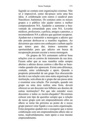 Sexta Tradição 171
fugindo ao contato com organizações externas. Não
só é impossível, como tão-pouco seria uma boa
ideia. A colaboração com outros é saudável para
Narcóticos Anônimos. Os contatos entre os nossos
grupos e o público irão ajudar outros a melhor
compreenderem NA. Ajudarão a aumentar a boa-
vontade da comunidade para com NA. Levarão
médicos, professores, a polícia, amigos e parentes, a
recomendarem NA a adictos que queiram recuperar.
Ajudam-nos a transmitir a mensagem a adictos que
não possam deslocar-se a reuniões regulares. Ao
deixarmos que outros nos conheçam e saibam aquilo
que temos para dar, iremos aumentar as
oportunidades para que adictos em busca de
recuperação possam escutar a nossa mensagem.
Os grupos de NA costumam cultivar boas
relações com os centros de tratamento da sua área.
Fazem saber que as suas reuniões estão sempre
abertas a adictos desses centros e dão-lhes as boas-
vindas quando eles aparecem. Existe uma diferença,
contudo, entre colaboração e apoio. Quando o
propósito primordial de um grupo fica obscurecido
devido à sua relação com uma outra organização ou
instituição, será altura de o grupo dar um passo atrás
e examinar essa relação. Por exemplo, quando um
grupo ou uma área realiza uma festa, deverá
oferecer-se um desconto nos bilhetes aos doentes de
outras instituições? Por que não estender esses
descontos a todos os recém-chegados? Deveremos
colocar este tipo de questões sempre que a relação
do nosso grupo com um empreendimento afim ou
alheio se torne tão próxima ao ponto de o nosso
grupo parecer estar ligado a essa outra organização.
Estas perguntas ajudam-nos a assegurar que a nossa
colaboração com um empreendimento alheio não se
torne, inadvertidamente, num apoio a esse mesmo
empreendimento.
 