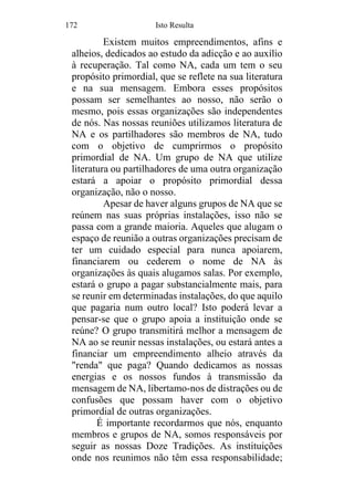 172 Isto Resulta
Existem muitos empreendimentos, afins e
alheios, dedicados ao estudo da adicção e ao auxílio
à recuperação. Tal como NA, cada um tem o seu
propósito primordial, que se reflete na sua literatura
e na sua mensagem. Embora esses propósitos
possam ser semelhantes ao nosso, não serão o
mesmo, pois essas organizações são independentes
de nós. Nas nossas reuniões utilizamos literatura de
NA e os partilhadores são membros de NA, tudo
com o objetivo de cumprirmos o propósito
primordial de NA. Um grupo de NA que utilize
literatura ou partilhadores de uma outra organização
estará a apoiar o propósito primordial dessa
organização, não o nosso.
Apesar de haver alguns grupos de NA que se
reúnem nas suas próprias instalações, isso não se
passa com a grande maioria. Aqueles que alugam o
espaço de reunião a outras organizações precisam de
ter um cuidado especial para nunca apoiarem,
financiarem ou cederem o nome de NA às
organizações às quais alugamos salas. Por exemplo,
estará o grupo a pagar substancialmente mais, para
se reunir em determinadas instalações, do que aquilo
que pagaria num outro local? Isto poderá levar a
pensar-se que o grupo apoia a instituição onde se
reúne? O grupo transmitirá melhor a mensagem de
NA ao se reunir nessas instalações, ou estará antes a
financiar um empreendimento alheio através da
"renda" que paga? Quando dedicamos as nossas
energias e os nossos fundos à transmissão da
mensagem de NA, libertamo-nos de distrações ou de
confusões que possam haver com o objetivo
primordial de outras organizações.
É importante recordarmos que nós, enquanto
membros e grupos de NA, somos responsáveis por
seguir as nossas Doze Tradições. As instituições
onde nos reunimos não têm essa responsabilidade;
 