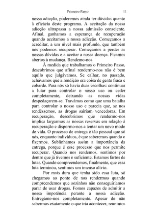 Primeiro Passo 11
nossa adicção, poderemos ainda ter dúvidas quanto
à eficácia deste programa. A aceitação da nossa
adicção ultrapassa a nossa admissão consciente.
Afinal, ganhamos a esperança de recuperação
quando aceitamos a nossa adicção. Começamos a
acreditar, a um nível mais profundo, que também
nós podemos recuperar. Começamos a perder as
nossas dúvidas e a aceitar a nossa doença. Ficamos
abertos à mudança. Rendemo-nos.
À medida que trabalhamos o Primeiro Passo,
descobrimos que afinal rendermo-nos não é bem
aquilo que julgávamos. Se calhar, no passado,
achávamos que a rendição era coisa de gente fraca e
cobarde. Para nós só havia duas escolhas: continuar
a lutar para controlar o nosso uso ou ceder
completamente, deixando as nossas vidas
despedaçarem-se. Travámos como que uma batalha
para controlar o nosso uso e parecia que, se nos
rendêssemos, as drogas sairiam vencedoras. Em
recuperação, descobrimos que rendermo-nos
implica largarmos as nossas reservas em relação à
recuperação e dispormo-nos a tentar um novo modo
de vida. O processo de entrega é tão pessoal que só
nós, enquanto indivíduos, é que saberemos quando o
fizermos. Sublinhamos assim a importância da
entrega, porque é esse processo que nos permite
recuperar. Quando nos rendemos, sentimos por
dentro que já tivemos o suficiente. Estamos fartos de
lutar. Quando compreendemos, finalmente, que essa
luta terminou, sentimos um imenso alívio.
Por mais dura que tenha sido essa luta, só
chegamos ao ponto de nos rendermos quando
compreendemos que sozinhos não conseguiríamos
parar de usar drogas. Fomos capazes de admitir a
nossa impotência perante a nossa adicção.
Entregámo-nos completamente. Apesar de não
sabermos exatamente o que iria acontecer, reunimos
 