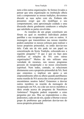 Sexta Tradição 173
nem a têm outras organizações. Se formos levados a
pensar que uma organização ou instituição alheia
está a comprometer as nossas tradições, deveremos
discutir as suas ações com ela. Embora não
possamos exigir que ela modifique o seu
comportamento, uma aproximação cuidada e uma
discussão aberta geralmente conduzem a soluções
que satisfarão as partes envolvidas.
As reuniões de um grupo constituem um
fórum no qual os membros individuais podem
partilhar a sua recuperação uns com os outros. A
mensagem que transmitimos nas nossas reuniões
poderá aumentar os nossos esforços para realizar o
nosso propósito primordial, ou então desviar-nos
dele. Cada um de nós pode ter um papel na
concretização da Sexta Tradição, colocando-nos a
seguinte pergunta:" O que é que eu faço para
clarificar as relações de NA com outras
organizações?" Muitos de nós utilizam uma
variedade de recursos, nos nossos programas
pessoais de recuperação e no nosso crescimento
espiritual. Nem todos, contudo, se relacionam
diretamente com o propósito primordial de NA. Será
que estaremos a implicar um apoio a um
empreendimento afim ou alheio quando partilhamos
numa reunião de NA acerca das coisas positivas que
encontrámos noutros lados? Estaremos a desviar
outros membros na reunião da mensagem de
recuperação em NA, ou a dar aos novos membros a
ideia errada acerca do programa de Narcóticos
Anônimos? Ninguém poderá responder a estas
perguntas por nós. Mas ao respondermos a elas,
poderemos, cada um de nós, ajudar a libertar o nosso
grupo de problemas que poderiam desviar-nos do
nosso propósito primordial.
 