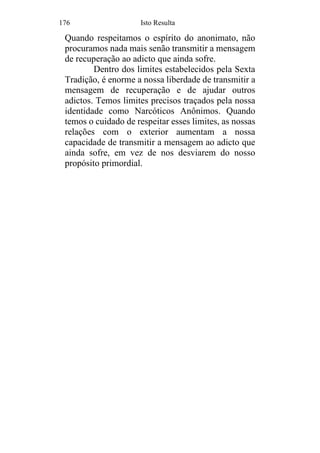 176 Isto Resulta
Quando respeitamos o espírito do anonimato, não
procuramos nada mais senão transmitir a mensagem
de recuperação ao adicto que ainda sofre.
Dentro dos limites estabelecidos pela Sexta
Tradição, é enorme a nossa liberdade de transmitir a
mensagem de recuperação e de ajudar outros
adictos. Temos limites precisos traçados pela nossa
identidade como Narcóticos Anônimos. Quando
temos o cuidado de respeitar esses limites, as nossas
relações com o exterior aumentam a nossa
capacidade de transmitir a mensagem ao adicto que
ainda sofre, em vez de nos desviarem do nosso
propósito primordial.
 