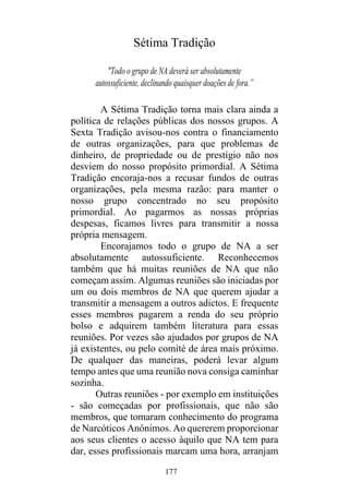 177
Sétima Tradição
"Todo o grupo de NA deverá ser absolutamente
autossuficiente, declinando quaisquer doações de fora.”
A Sétima Tradição torna mais clara ainda a
política de relações públicas dos nossos grupos. A
Sexta Tradição avisou-nos contra o financiamento
de outras organizações, para que problemas de
dinheiro, de propriedade ou de prestígio não nos
desviem do nosso propósito primordial. A Sétima
Tradição encoraja-nos a recusar fundos de outras
organizações, pela mesma razão: para manter o
nosso grupo concentrado no seu propósito
primordial. Ao pagarmos as nossas próprias
despesas, ficamos livres para transmitir a nossa
própria mensagem.
Encorajamos todo o grupo de NA a ser
absolutamente autossuficiente. Reconhecemos
também que há muitas reuniões de NA que não
começam assim. Algumas reuniões são iniciadas por
um ou dois membros de NA que querem ajudar a
transmitir a mensagem a outros adictos. E frequente
esses membros pagarem a renda do seu próprio
bolso e adquirem também literatura para essas
reuniões. Por vezes são ajudados por grupos de NA
já existentes, ou pelo comité de área mais próximo.
De qualquer das maneiras, poderá levar algum
tempo antes que uma reunião nova consiga caminhar
sozinha.
Outras reuniões - por exemplo em instituições
- são começadas por profissionais, que não são
membros, que tomaram conhecimento do programa
de Narcóticos Anônimos. Ao quererem proporcionar
aos seus clientes o acesso àquilo que NA tem para
dar, esses profissionais marcam uma hora, arranjam
 