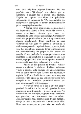 178 Isto Resulta
uma sala, adquirem alguma literatura, dão um
panfleto sobre "O Grupo" aos adictos que se
juntaram, e ajudam-nos a iniciar uma reunião.
Depois de alguma exposição aos princípios
subjacentes ao programa de NA, esses adictos em
recuperação começam a tomar responsabilidade
pelas suas próprias reuniões.
A forma como uma reunião começa não é
tão importante quanto a forma como ela cresce. A
nossa experiência diz-nos que, uma vez
estabelecida, uma reunião ganha força. Começa por
atrair um grupo de adictos que a frequentam com
alguma regularidade. Estes partilham as suas
experiências uns com os outros e ajudam-se a
melhor compreender os princípios da recuperação de
NA. Por esta altura, a reunião torna-se mais do que
um acontecimento; um grupo de NA nasceu da
reunião. Com a evolução de um grupo e com os seus
membros comprometidos a ajudarem-se uns aos
outros, o grupo como um todo está pronto a assumir
a responsabilidade total pelas suas obrigações.
Muitos de nós pensam na Sétima Tradição
como a tradição do dinheiro. Embora tenhamos
vindo a associar esta tradição de autossuficiência
com as contribuições que fazemos nas reuniões, o
espírito da Sétima Tradição vai muito mais longe do
que isso. Tudo aquilo de que um grupo precisa para
cumprir o seu propósito primordial deverá ser
providenciado pelo próprio grupo.
A questão então é: o que é que um grupo
precisa? Primeiro, e acima de tudo, precisa de uma
mensagem para transmitir - e isso ele já tem. No
decurso da sua evolução, o grupo atraiu membros
que provaram, uns aos outros, que um adicto,
qualquer adicto, pode parar de usar drogas, perder o
desejo de usar, e encontrar um novo modo de vida.
Sem essa mensagem, o grupo não tem razão de
 