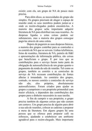 Sétima Tradição 179
existir; com ela, um grupo de NA de pouco mais
precisa.
Para além disso, as necessidades do grupo são
simples. Os grupos precisam de alugar o espaço de
reunião onde os seus membros podem juntar-se e
onde os recém-chegados podem encontrá-los. A
maioria dos grupos acha importante adquirir
literatura de NA para distribuir nas suas reuniões. As
despesas ligadas a estas coisas podem ser
substanciais, mas a maioria dos grupos consegue
pagá-las através de uma coleta.
Depois de pagarem as suas despesas básicas,
a maioria dos grupos contribui para as comissões e
os comités de NA que os servem. Linhas telefónicas,
listas de reuniões, literatura de NA, painéis de H&I
e apresentações de informação pública, são coisas
que beneficiam o grupo. É por isso que as
contribuições para o serviço fazem tanto parte da
obrigação de autossuficiência de um grupo quanto o
pagamento da renda da sala de reunião. Tal como os
grupos, também os comités e as comissões de
serviço de NA recusam contribuições de fontes
alheias à irmandade. Ao contrário dos grupos,
contudo, os nossos comités e comissões de serviço
não são, eles próprios, absolutamente
autossuficientes. Foram criados para ajudar os
grupos a cumprirem o seu propósito primordial com
maior eficácia, e dependem das contribuições dos
grupos para o dinheiro necessário às suas tarefas.
A fim de cumprir o seu propósito, o grupo
precisa também de algumas coisas que não custam
um centavo. Um grupo precisa de alguém para abrir
a sua sala de reuniões, colocar as cadeiras e preparar
a mesa da literatura. Em alguns grupos há uma
pessoa que se oferece para preparar café ou
refrescos, ajudando a estabelecer um ambiente
agradável para o recém-chegado. Mais importante
 