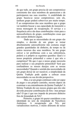 180 Isto Resulta
do que tudo, um grupo precisa de um compromisso
consistente dos seus membros de aparecerem e de
participarem nas suas reuniões. A estabilidade do
grupo baseia-se nesse compromisso; sem ele,
nenhum grupo poderá sobreviver por muito tempo.
É ao compromisso dos seus membros que o grupo
vai também buscar a sua capacidade de transmitir a
nossa mensagem de recuperação. O serviço e a
frequência ativa são duas contribuições vitais para a
autossuficiência do grupo, contribuições essas que
não custam dinheiro algum.
Dado que as necessidades de um grupo são
simples, a decisão de um grupo se tornar
absolutamente autossuficiente não costuma exigir
grandes quantidades de dinheiro, de tempo ou de
outros recursos dos seus membros. Se um grupo
estiver a ter problemas com a sua subsistência,
poderá a si próprio as seguintes questões: Qual é o
nosso propósito primordial e como é que nós o
cumprimos? De que é que o nosso grupo necessita
para realizar o seu propósito primordial? Será que
confundimos os nossos desejos com as nossas
necessidades? Quando o sentido das necessidades de
um grupo deixar de ser razoável, a simplicidade da
Quinta Tradição pode ajudar a colocar essas
necessidades na sua devida perspectiva.
Mas, e se um grupo continuar a não ser capaz
de pagar o seu próprio caminho, mesmo depois de
examinar o seu entendimento da Quinta Tradição? A
Sétima Tradição diz aos nossos grupos que eles não
deverão procurar contribuições de fora - mas porque
não? O que é que nos impede de procurar dinheiro
fora da Irmandade de NA?
Primeiro, o grupo irá querer considerar a sua
identidade no seio da irmandade de Narcóticos
Anônimos. A recuperação em NA, por
variadíssimos motivos, é muito diferente do nosso
 