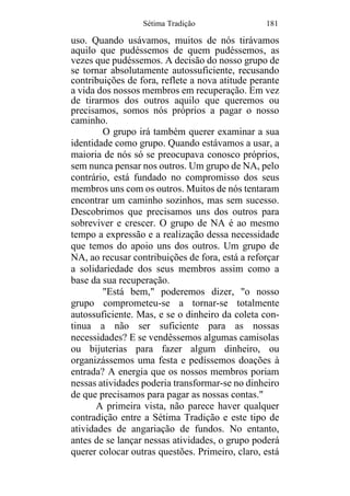 Sétima Tradição 181
uso. Quando usávamos, muitos de nós tirávamos
aquilo que pudéssemos de quem pudéssemos, as
vezes que pudéssemos. A decisão do nosso grupo de
se tornar absolutamente autossuficiente, recusando
contribuições de fora, reflete a nova atitude perante
a vida dos nossos membros em recuperação. Em vez
de tirarmos dos outros aquilo que queremos ou
precisamos, somos nós próprios a pagar o nosso
caminho.
O grupo irá também querer examinar a sua
identidade como grupo. Quando estávamos a usar, a
maioria de nós só se preocupava conosco próprios,
sem nunca pensar nos outros. Um grupo de NA, pelo
contrário, está fundado no compromisso dos seus
membros uns com os outros. Muitos de nós tentaram
encontrar um caminho sozinhos, mas sem sucesso.
Descobrimos que precisamos uns dos outros para
sobreviver e crescer. O grupo de NA é ao mesmo
tempo a expressão e a realização dessa necessidade
que temos do apoio uns dos outros. Um grupo de
NA, ao recusar contribuições de fora, está a reforçar
a solidariedade dos seus membros assim como a
base da sua recuperação.
"Está bem," poderemos dizer, "o nosso
grupo comprometeu-se a tornar-se totalmente
autossuficiente. Mas, e se o dinheiro da coleta con-
tinua a não ser suficiente para as nossas
necessidades? E se vendêssemos algumas camisolas
ou bijuterias para fazer algum dinheiro, ou
organizássemos uma festa e pedíssemos doações à
entrada? A energia que os nossos membros poriam
nessas atividades poderia transformar-se no dinheiro
de que precisamos para pagar as nossas contas."
A primeira vista, não parece haver qualquer
contradição entre a Sétima Tradição e este tipo de
atividades de angariação de fundos. No entanto,
antes de se lançar nessas atividades, o grupo poderá
querer colocar outras questões. Primeiro, claro, está
 