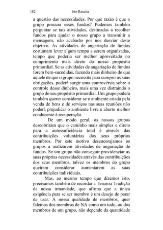 182 Isto Resulta
a questão das necessidades. Por que razão é que o
grupo procura esses fundos? Podemos também
perguntar se tais atividades, destinadas a recolher
fundos para ajudar o nosso grupo a transmitir a
mensagem, não acabarão por nos desviar deste
objetivo. As atividades de angariação de fundos
costumam levar algum tempo a serem organizadas,
tempo que poderia ser melhor aproveitado no
cumprimento mais direto do nosso propósito
primordial. Se as atividades de angariação de fundos
forem bem-sucedidas, fazendo mais dinheiro do que
aquele de que o grupo necessita para cumprir as suas
obrigações, poderá surgir uma controvérsia sobre o
controle desse dinheiro, mais uma vez distraindo o
grupo do seu propósito primordial. Um grupo poderá
também querer considerar se o ambiente criado pela
venda de bens e de serviços nas suas reuniões não
poderá prejudicar o ambiente livre e aberto melhor
conducente à recuperação.
De um modo geral, os nossos grupos
descobriram que o caminho mais simples e direto
para a autossuficiência total é através das
contribuições voluntárias dos seus próprios
membros. Por este motivo desencorajamos os
grupos a realizarem atividades de angariação de
fundos. Se um grupo não conseguir providenciar as
suas próprias necessidades através das contribuições
dos seus membros, talvez os membros do grupo
queiram considerar aumentarem as suas
contribuições individuais.
Mas, ao mesmo tempo que dizemos isto,
precisamos também de recordar a Terceira Tradição
da nossa irmandade, que afirma que a única
exigência para se ser membro é um desejo de parar
de usar. A nossa qualidade de membros, quer
falemos dos membros de NA como um todo, ou dos
membros de um grupo, não depende da quantidade
 