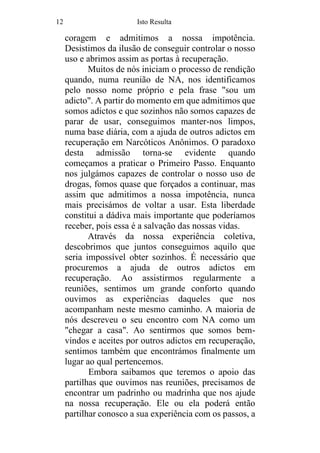 12 Isto Resulta
coragem e admitimos a nossa impotência.
Desistimos da ilusão de conseguir controlar o nosso
uso e abrimos assim as portas à recuperação.
Muitos de nós iniciam o processo de rendição
quando, numa reunião de NA, nos identificamos
pelo nosso nome próprio e pela frase "sou um
adicto". A partir do momento em que admitimos que
somos adictos e que sozinhos não somos capazes de
parar de usar, conseguimos manter-nos limpos,
numa base diária, com a ajuda de outros adictos em
recuperação em Narcóticos Anônimos. O paradoxo
desta admissão torna-se evidente quando
começamos a praticar o Primeiro Passo. Enquanto
nos julgámos capazes de controlar o nosso uso de
drogas, fomos quase que forçados a continuar, mas
assim que admitimos a nossa impotência, nunca
mais precisámos de voltar a usar. Esta liberdade
constitui a dádiva mais importante que poderíamos
receber, pois essa é a salvação das nossas vidas.
Através da nossa experiência coletiva,
descobrimos que juntos conseguimos aquilo que
seria impossível obter sozinhos. É necessário que
procuremos a ajuda de outros adictos em
recuperação. Ao assistirmos regularmente a
reuniões, sentimos um grande conforto quando
ouvimos as experiências daqueles que nos
acompanham neste mesmo caminho. A maioria de
nós descreveu o seu encontro com NA como um
"chegar a casa". Ao sentirmos que somos bem-
vindos e aceites por outros adictos em recuperação,
sentimos também que encontrámos finalmente um
lugar ao qual pertencemos.
Embora saibamos que teremos o apoio das
partilhas que ouvimos nas reuniões, precisamos de
encontrar um padrinho ou madrinha que nos ajude
na nossa recuperação. Ele ou ela poderá então
partilhar conosco a sua experiência com os passos, a
 