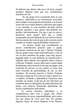 Sétima Tradição 183
de dinheiro que damos; não nos é, de facto, exigido
qualquer dinheiro para que nos consideremos
membros de NA.
Se um grupo tiver examinado bem as suas
despesas, reduzindo-as ao estritamente necessário
para cumprir o seu propósito primordial, e se mesmo
assim não tiver ainda dinheiro suficiente para pagar
o seu caminho, os seus membros deverão colocar
algumas questões a que apenas eles poderão res-
ponder, individualmente: Em que é que eu estou a
beneficiar deste grupo? Será que a minha
recuperação pessoal depende da sua sobrevivência?
Será que posso dar mais do que já dei e mesmo assim
cumprir as minhas responsabilidades financeiras?
Ao mesmo tempo que consideramos as
nossas contribuições pessoais para o grupo,
deveremos lembrar-nos de que a Sétima Tradição
fala do grupo como sendo autossuficiente, e não de
um ou dois membros do grupo, com mais posses,
pagando todas as suas despesas ou fazendo todo o
trabalho. Mais adiante, nos capítulos sobre a Nona e
a Décima Tradição, iremos olhar para a rotatividade
da liderança como meio de evitar que um grupo, uma
comissão de serviço, ou um comité, se torne uma
mera extensão da personalidade de um ou dois
membros. Da mesma maneira, a Sétima Tradição
encoraja o grupo de NA como um todo a apoiar-se a
si próprio, evitando a dependência financeira num
membro ou noutro. Cada um de nós fará bem em
contribuir para as obrigações de autossuficiência do
grupo, sem torná-lo demasiado dependente das
nossas contribuições individuais.
As nossas decisões individuais e os
compromissos para com o grupo são, afinal,
inteiramente da nossa responsabilidade, pois somos
nós que temos de viver com elas. No entanto,
algumas frases do nosso Pequeno Livro Branco,
 